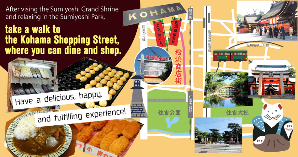 After vising the Sumiyoshi Grand Shrine and relaxing in the Sumiyoshi Park, take a walk to the Kohama Shopping Street, where you can dine and shop. Have a delicious, happy, and fulfilling experience!